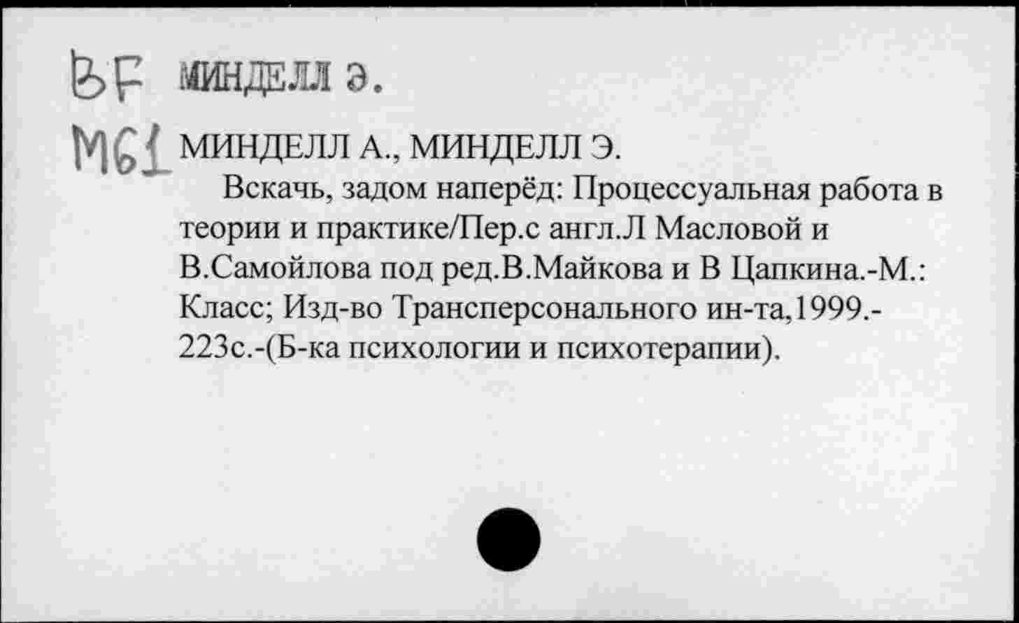 ﻿fef МИНДЕЛЛ Э.
MCI МИНДЕЛЛ А., МИНДЕЛЛ Э.
Вскачь, задом наперёд: Процессуальная работа в теории и практике/Пер.с англ.Л Масловой и В.Самойлова под ред.В.Майкова и В Цапкина.-М.: Класс; Изд-во Трансперсонального ин-та, 1999.-223с.-(Б-ка психологии и психотерапии).